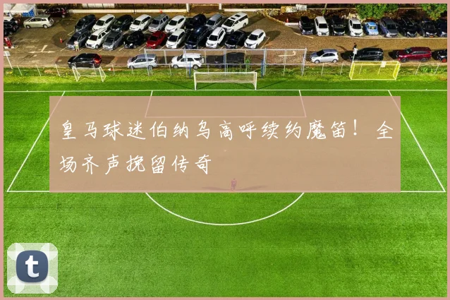 皇马球迷伯纳乌高呼续约魔笛!全场齐声挽留传奇