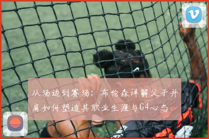 从场边到赛场:布伦森详解父子并肩如何塑造其职业生涯与G4心态